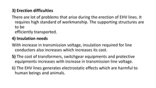 3) Erection difficulties
There are lot of problems that arise during the erection of EHV lines. It
requires high standard of workmanship. The supporting structures are
to be
efficiently transported.
4) Insulation needs
With increase in transmission voltage, insulation required for line
conductors also increases which increases its cost.
5) The cost of transformers, switchgear equipments and protective
equipments increases with increase in transmission line voltage.
6) The EHV lines generates electrostatic effects which are harmful to
human beings and animals.
 