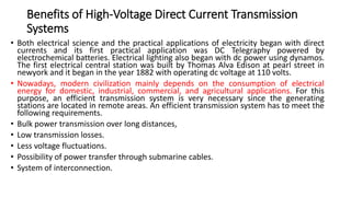 Benefits of High-Voltage Direct Current Transmission
Systems
• Both electrical science and the practical applications of electricity began with direct
currents and its first practical application was DC Telegraphy powered by
electrochemical batteries. Electrical lighting also began with dc power using dynamos.
The first electrical central station was built by Thomas Alva Edison at pearl street in
newyork and it began in the year 1882 with operating dc voltage at 110 volts.
• Nowadays, modern civilization mainly depends on the consumption of electrical
energy for domestic, industrial, commercial, and agricultural applications. For this
purpose, an efficient transmission system is very necessary since the generating
stations are located in remote areas. An efficient transmission system has to meet the
following requirements.
• Bulk power transmission over long distances,
• Low transmission losses.
• Less voltage fluctuations.
• Possibility of power transfer through submarine cables.
• System of interconnection.
 