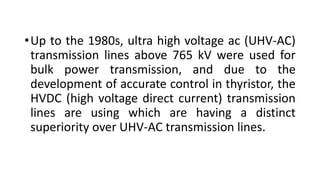 •Up to the 1980s, ultra high voltage ac (UHV-AC)
transmission lines above 765 kV were used for
bulk power transmission, and due to the
development of accurate control in thyristor, the
HVDC (high voltage direct current) transmission
lines are using which are having a distinct
superiority over UHV-AC transmission lines.
 