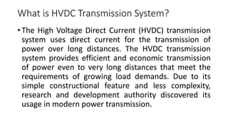 What is HVDC Transmission System?
• The High Voltage Direct Current (HVDC) transmission
system uses direct current for the transmission of
power over long distances. The HVDC transmission
system provides efficient and economic transmission
of power even to very long distances that meet the
requirements of growing load demands. Due to its
simple constructional feature and less complexity,
research and development authority discovered its
usage in modern power transmission.
 