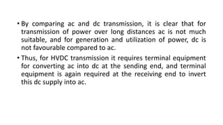 • By comparing ac and dc transmission, it is clear that for
transmission of power over long distances ac is not much
suitable, and for generation and utilization of power, dc is
not favourable compared to ac.
• Thus, for HVDC transmission it requires terminal equipment
for converting ac into dc at the sending end, and terminal
equipment is again required at the receiving end to invert
this dc supply into ac.
 