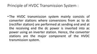 Principle of HVDC Transmission System :
• The HVDC transmission system mainly consists of
converter stations where conversions from ac to dc
(rectifier station) are performed at sending end and at
the receiving end the dc power is inverted into ac
power using an inverter station. Hence, the converter
stations are the major component of the HVDC
transmission system.
 