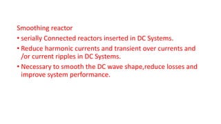 Smoothing reactor
• serially Connected reactors inserted in DC Systems.
• Reduce harmonic currents and transient over currents and
/or current ripples in DC Systems.
• Necessary to smooth the DC wave shape,reduce losses and
improve system performance.
 