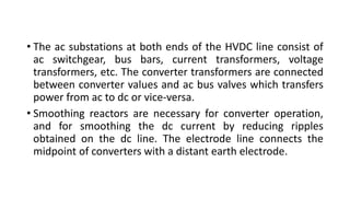 • The ac substations at both ends of the HVDC line consist of
ac switchgear, bus bars, current transformers, voltage
transformers, etc. The converter transformers are connected
between converter values and ac bus valves which transfers
power from ac to dc or vice-versa.
• Smoothing reactors are necessary for converter operation,
and for smoothing the dc current by reducing ripples
obtained on the dc line. The electrode line connects the
midpoint of converters with a distant earth electrode.
 