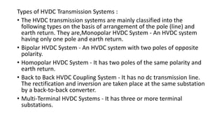 Types of HVDC Transmission Systems :
• The HVDC transmission systems are mainly classified into the
following types on the basis of arrangement of the pole (line) and
earth return. They are,Monopolar HVDC System - An HVDC system
having only one pole and earth return.
• Bipolar HVDC System - An HVDC system with two poles of opposite
polarity.
• Homopolar HVDC System - It has two poles of the same polarity and
earth return.
• Back to Back HVDC Coupling System - It has no dc transmission line.
The rectification and inversion are taken place at the same substation
by a back-to-back converter.
• Multi-Terminal HVDC Systems - It has three or more terminal
substations.
 