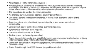 • Advantages of HVDC Transmission System :
• Nowadays HVDC systems are preferred over HVAC systems because of the following
advantages, The HVDC transmission requires narrow towers, whereas ac systems require
lattice shape towers, this makes the construction simple and reduces cost.
• The ground can be used as the return conductor.
• No charging current, since dc operates at unity power factor.
• Due to less corona and radio interference, it results in an economic choice of the
conductor.
• Since there is no skin effect in dc transmission the power losses are reduced
considerably.
• Large or bulk power can be transmitted over long distances.
• Synchronous operation is not required.
• Low short-circuit current on dc line.
• Tie-line power can be easily controlled.
• Power transmission can be also possible between unsynchronised ac distribution systems
(interconnection of ac systems of different frequencies).
• Cables can be worked at a high voltage gradient, which makes them more suitable for
undersea cables.
• Power flow through the HVDC line can be quickly controlled.
 