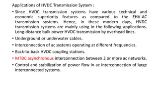 Applications of HVDC Transmission System :
• Since HVDC transmission systems have various technical and
economic superiority features as compared to the EHV-AC
transmission systems. Hence, in these modern days, HVDC
transmission systems are mainly using in the following applications.
Long-distance bulk power HVDC transmission by overhead lines.
• Underground or underwater cables.
• Interconnection of ac systems operating at different frequencies.
• Back-to-back HVDC coupling stations.
• MTDC asynchronous interconnection between 3 or more ac networks.
• Control and stabilization of power flow in ac interconnection of large
interconnected systems.
 