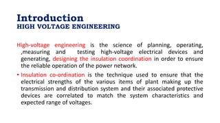 Introduction
HIGH VOLTAGE ENGINEERING
High-voltage engineering is the science of planning, operating,
,measuring and testing high-voltage electrical devices and
generating, designing the insulation coordination in order to ensure
the reliable operation of the power network.
• Insulation co-ordination is the technique used to ensure that the
electrical strengths of the various items of plant making up the
transmission and distribution system and their associated protective
devices are correlated to match the system characteristics and
expected range of voltages.
 