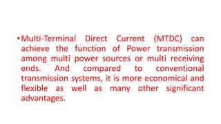 •Multi-Terminal Direct Current (MTDC) can
achieve the function of Power transmission
among multi power sources or multi receiving
ends. And compared to conventional
transmission systems, it is more economical and
flexible as well as many other significant
advantages.
 