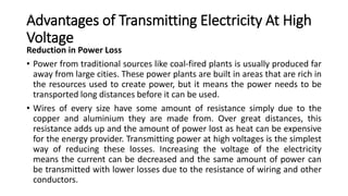 Advantages of Transmitting Electricity At High
Voltage
Reduction in Power Loss
• Power from traditional sources like coal-fired plants is usually produced far
away from large cities. These power plants are built in areas that are rich in
the resources used to create power, but it means the power needs to be
transported long distances before it can be used.
• Wires of every size have some amount of resistance simply due to the
copper and aluminium they are made from. Over great distances, this
resistance adds up and the amount of power lost as heat can be expensive
for the energy provider. Transmitting power at high voltages is the simplest
way of reducing these losses. Increasing the voltage of the electricity
means the current can be decreased and the same amount of power can
be transmitted with lower losses due to the resistance of wiring and other
conductors.
 