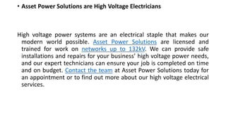 • Asset Power Solutions are High Voltage Electricians
High voltage power systems are an electrical staple that makes our
modern world possible. Asset Power Solutions are licensed and
trained for work on networks up to 132kV. We can provide safe
installations and repairs for your business’ high voltage power needs,
and our expert technicians can ensure your job is completed on time
and on budget. Contact the team at Asset Power Solutions today for
an appointment or to find out more about our high voltage electrical
services.
 
