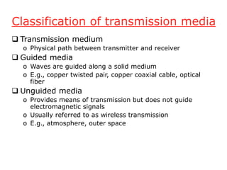 Classification of transmission media
 Transmission medium
o Physical path between transmitter and receiver
 Guided media
o Waves are guided along a solid medium
o E.g., copper twisted pair, copper coaxial cable, optical
fiber
 Unguided media
o Provides means of transmission but does not guide
electromagnetic signals
o Usually referred to as wireless transmission
o E.g., atmosphere, outer space
 
