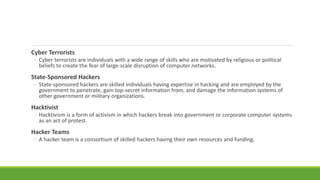 Cyber Terrorists
◦ Cyber terrorists are individuals with a wide range of skills who are motivated by religious or political
beliefs to create the fear of large-scale disruption of computer networks.
State-Sponsored Hackers
◦ State-sponsored hackers are skilled individuals having expertise in hacking and are employed by the
government to penetrate, gain top-secret information from, and damage the information systems of
other government or military organizations.
Hacktivist
◦ Hacktivism is a form of activism in which hackers break into government or corporate computer systems
as an act of protest.
Hacker Teams
◦ A hacker team is a consortium of skilled hackers having their own resources and funding.
 