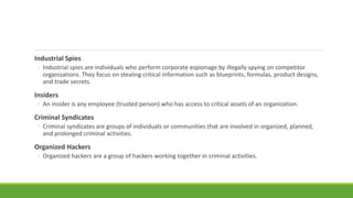 Industrial Spies
◦ Industrial spies are individuals who perform corporate espionage by illegally spying on competitor
organizations. They focus on stealing critical information such as blueprints, formulas, product designs,
and trade secrets.
Insiders
◦ An insider is any employee (trusted person) who has access to critical assets of an organization.
Criminal Syndicates
◦ Criminal syndicates are groups of individuals or communities that are involved in organized, planned,
and prolonged criminal activities.
Organized Hackers
◦ Organized hackers are a group of hackers working together in criminal activities.
 