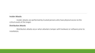 Insider Attacks
Insider attacks are performed by trusted persons who have physical access to the
critical assets of the target.
Distribution Attacks
Distribution attacks occur when attackers tamper with hardware or software prior to
installation.
 