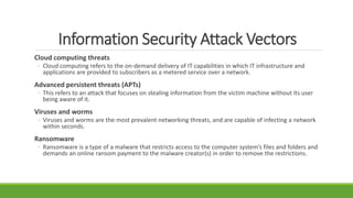 Information Security Attack Vectors
Cloud computing threats
◦ Cloud computing refers to the on-demand delivery of IT capabilities in which IT infrastructure and
applications are provided to subscribers as a metered service over a network.
Advanced persistent threats (APTs)
◦ This refers to an attack that focuses on stealing information from the victim machine without its user
being aware of it.
Viruses and worms
◦ Viruses and worms are the most prevalent networking threats, and are capable of infecting a network
within seconds.
Ransomware
◦ Ransomware is a type of a malware that restricts access to the computer system’s files and folders and
demands an online ransom payment to the malware creator(s) in order to remove the restrictions.
 