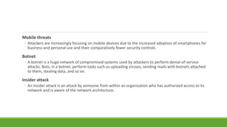 Mobile threats
◦ Attackers are increasingly focusing on mobile devices due to the increased adoption of smartphones for
business and personal use and their comparatively fewer security controls.
Botnet
◦ A botnet is a huge network of compromised systems used by attackers to perform denial-of-service
attacks. Bots, in a botnet, perform tasks such as uploading viruses, sending mails with botnets attached
to them, stealing data, and so on.
Insider attack
◦ An insider attack is an attack by someone from within an organization who has authorized access to its
network and is aware of the network architecture.
 