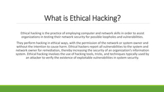 What is Ethical Hacking?
Ethical hacking is the practice of employing computer and network skills in order to assist
organizations in testing their network security for possible loopholes and vulnerabilities.
They perform hacking in ethical ways, with the permission of the network or system owner and
without the intention to cause harm. Ethical hackers report all vulnerabilities to the system and
network owner for remediation, thereby increasing the security of an organization’s information
system. Ethical hacking involves the use of hacking tools, tricks, and techniques typically used by
an attacker to verify the existence of exploitable vulnerabilities in system security.
 
