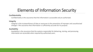 Elements of Information Security
Confidentiality
◦ Confidentiality is the assurance that the information is accessible only to authorized.
Integrity
◦ Integrity is the trustworthiness of data or resources in the prevention of improper and unauthorized
changes—the assurance that information is sufficiently accurate for its purpose.
Availability
◦ Availability is the assurance that the systems responsible for delivering, storing, and processing
information are accessible when required by authorized users.
 