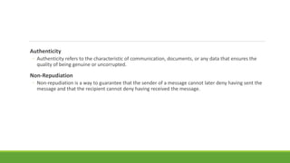 Authenticity
◦ Authenticity refers to the characteristic of communication, documents, or any data that ensures the
quality of being genuine or uncorrupted.
Non-Repudiation
◦ Non-repudiation is a way to guarantee that the sender of a message cannot later deny having sent the
message and that the recipient cannot deny having received the message.
 