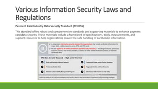 Various Information Security Laws and
Regulations
Payment Card Industry Data Security Standard (PCI DSS)
This standard offers robust and comprehensive standards and supporting materials to enhance payment
card data security. These materials include a framework of specifications, tools, measurements, and
support resources to help organizations ensure the safe handling of cardholder information.
 