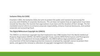 Sarbanes Oxley Act (SOX)
Enacted in 2002, the Sarbanes-Oxley Act aims to protect the public and investors by increasing the
accuracy and reliability of corporate disclosures. This act does not explain how an organization must store
records but describes the records that organizations must store and the duration of their storage. The Act
mandated several reforms to enhance corporate responsibility, enhance financial disclosures, and combat
corporate and accounting fraud.
The Digital Millennium Copyright Act (DMCA)
The DMCA is an American copyright law that implements two 1996 treaties from the World Intellectual
Property Organization (WIPO): the WIPO Copyright Treaty and the WIPO Performances and Phonograms
Treaty. In order to implement US treaty obligations, the DMCA defines legal prohibitions against
circumvention of the technological protection measures employed by copyright owners to protect their
works, and against the removal or alteration of copyright management information.
 
