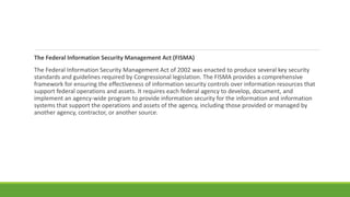 The Federal Information Security Management Act (FISMA)
The Federal Information Security Management Act of 2002 was enacted to produce several key security
standards and guidelines required by Congressional legislation. The FISMA provides a comprehensive
framework for ensuring the effectiveness of information security controls over information resources that
support federal operations and assets. It requires each federal agency to develop, document, and
implement an agency-wide program to provide information security for the information and information
systems that support the operations and assets of the agency, including those provided or managed by
another agency, contractor, or another source.
 