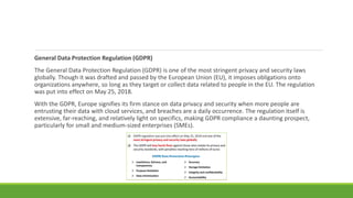 General Data Protection Regulation (GDPR)
The General Data Protection Regulation (GDPR) is one of the most stringent privacy and security laws
globally. Though it was drafted and passed by the European Union (EU), it imposes obligations onto
organizations anywhere, so long as they target or collect data related to people in the EU. The regulation
was put into effect on May 25, 2018.
With the GDPR, Europe signifies its firm stance on data privacy and security when more people are
entrusting their data with cloud services, and breaches are a daily occurrence. The regulation itself is
extensive, far-reaching, and relatively light on specifics, making GDPR compliance a daunting prospect,
particularly for small and medium-sized enterprises (SMEs).
 