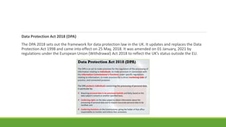 Data Protection Act 2018 (DPA)
The DPA 2018 sets out the framework for data protection law in the UK. It updates and replaces the Data
Protection Act 1998 and came into effect on 25 May, 2018. It was amended on 01 January, 2021 by
regulations under the European Union (Withdrawal) Act 2018 to reflect the UK’s status outside the EU.
 