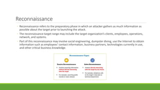 Reconnaissance
◦ Reconnaissance refers to the preparatory phase in which an attacker gathers as much information as
possible about the target prior to launching the attack.
◦ The reconnaissance target range may include the target organization’s clients, employees, operations,
network, and systems.
◦ Part of this reconnaissance may involve social engineering, dumpster diving, use the Internet to obtain
information such as employees’ contact information, business partners, technologies currently in use,
and other critical business knowledge.
 