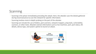 Scanning
◦ Scanning is the phase immediately preceding the attack. Here, the attacker uses the details gathered
during reconnaissance to scan the network for specific information.
◦ Scanning involves more in-depth probing on the part of the attacker.
◦ Scanning can include the use of dialers, port scanners, network mappers, ping tools, vulnerability
scanners, or other tools. Attackers extract information such as live machines, port, port status, OS
details, device type, and system uptime to launch an attack.
 