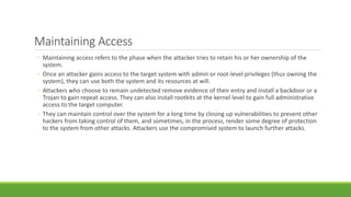 Maintaining Access
◦ Maintaining access refers to the phase when the attacker tries to retain his or her ownership of the
system.
◦ Once an attacker gains access to the target system with admin or root-level privileges (thus owning the
system), they can use both the system and its resources at will.
◦ Attackers who choose to remain undetected remove evidence of their entry and install a backdoor or a
Trojan to gain repeat access. They can also install rootkits at the kernel level to gain full administrative
access to the target computer.
◦ They can maintain control over the system for a long time by closing up vulnerabilities to prevent other
hackers from taking control of them, and sometimes, in the process, render some degree of protection
to the system from other attacks. Attackers use the compromised system to launch further attacks.
 
