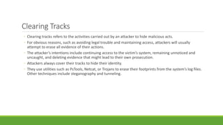 Clearing Tracks
◦ Clearing tracks refers to the activities carried out by an attacker to hide malicious acts.
◦ For obvious reasons, such as avoiding legal trouble and maintaining access, attackers will usually
attempt to erase all evidence of their actions.
◦ The attacker’s intentions include continuing access to the victim’s system, remaining unnoticed and
uncaught, and deleting evidence that might lead to their own prosecution.
◦ Attackers always cover their tracks to hide their identity.
◦ They use utilities such as PsTools, Netcat, or Trojans to erase their footprints from the system’s log files.
Other techniques include steganography and tunneling.
 