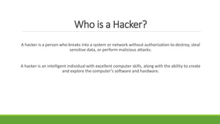 Who is a Hacker?
A hacker is a person who breaks into a system or network without authorization to destroy, steal
sensitive data, or perform malicious attacks.
A hacker is an intelligent individual with excellent computer skills, along with the ability to create
and explore the computer’s software and hardware.
 
