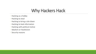 Why Hackers Hack
◦ Hacking as a hobby
◦ Hacking to steal
◦ Hacking to bring a site down
◦ Hacking to leak information
◦ Hacking with political motive
◦ Idealism or Hacktivism
◦ Security reasons
 