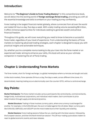 Introduction:
Welcome to "The Beginner's Guide to Forex Trading Mastery." In this comprehensive book,
we will delve into the exciting world of foreign exchange (forex) trading, providing you with all
the essential knowledge and skills to embark on your trading journey confidently.
Forex trading is the largest financial market globally, where currencies from all over the world
are traded 24 hours a day, five days a week. With a daily trading volume exceeding $6 trillion,
it offers immense opportunities for individuals seeking to generate wealth and achieve
financial freedom.
Throughout this guide, we will cover everything you need to know to become a successful
forex trader, regardless of your level of experience. From understanding the basics of forex
markets to mastering advanced trading strategies, each chapter is designed to equip you with
practical insights and actionable techniques.
So, whether you're a complete novice looking to dip your toes into the forex market or an
experienced trader aiming to enhance your skills, this book will serve as your ultimate
companion in mastering the art of forex trading.
Chapter 1: Understanding Forex Markets
The forex market, short for foreign exchange, is a global marketplace where currencies are bought and sold.
Unlike stock markets, forex operates 24 hours a day, five days a week, across different time zones. It's
decentralized, meaning trading occurs electronically over-the-counter (OTC), without a central exchange.
Key Points:
Market Participants: The forex market includes various participants like central banks, commercial banks,
hedge funds, multinational corporations, and individual retail traders. Each contributes to price
determination through supply and demand dynamics.
Market Structure: Trading in forex involves currency pairs, where one currency is exchanged for
another. For example, in the EUR/USD pair, the euro is traded against the US dollar. Major currency pairs
like EUR/USD, GBP/USD, and USD/JPY are the most traded due to their liquidity and volatility.
Market Sessions: Forex trading sessions follow the sun, starting with the Asian session, followed by
the European session, and then the North American session. This 24-hour trading cycle allows traders to
react to global economic events and news releases.
 