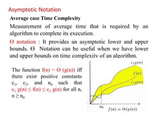 Asymptotic Notation
Average case Time Complexity
Measurement of average time that is required by an
algorithm to complete its execution.
Ө notation : It provides an asymptotic lower and upper
bounds. Ө Notation can be useful when we have lower
and upper bounds on time complexity of an algorithm.
The function f(n) = Ө (g(n)) iff
there exist positive constants
c1, c2, and n0 such that
c1 g(n) ≤ f(n) ≤ c2 g(n) for all n,
n ≥ n0
 