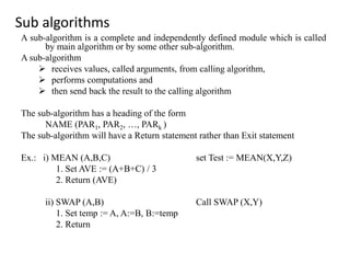 Sub algorithms
A sub-algorithm is a complete and independently defined module which is called
by main algorithm or by some other sub-algorithm.
A sub-algorithm
 receives values, called arguments, from calling algorithm,
 performs computations and
 then send back the result to the calling algorithm
The sub-algorithm has a heading of the form
NAME (PAR1, PAR2, …, PARk )
The sub-algorithm will have a Return statement rather than Exit statement
Ex.: i) MEAN (A,B,C) set Test := MEAN(X,Y,Z)
1. Set AVE := (A+B+C) / 3
2. Return (AVE)
ii) SWAP (A,B) Call SWAP (X,Y)
1. Set temp := A, A:=B, B:=temp
2. Return
 