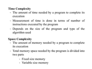 Time Complexity
‐ The amount of time needed by a program to complete its
execution
‐ Measurement of time is done in terms of number of
instructions executed by the program
‐ Depends on the size of the program and type of the
algorithm used
Space Complexity
‐ The amount of memory needed by a program to complete
its execution
‐ Total memory space needed by the program is divided into
two parts
‐ Fixed size memory
‐ Variable size memory
 