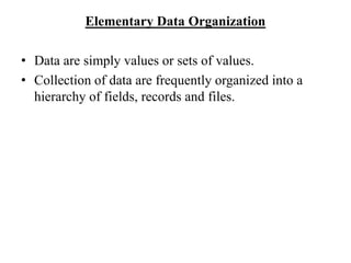 Elementary Data Organization
• Data are simply values or sets of values.
• Collection of data are frequently organized into a
hierarchy of fields, records and files.
 