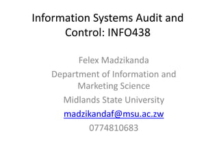 Information Systems Audit and
Control: INFO438
Felex Madzikanda
Department of Information and
Marketing Science
Midlands State University
madzikandaf@msu.ac.zw
0774810683
 