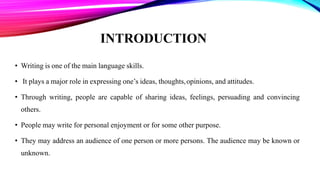 INTRODUCTION
• Writing is one of the main language skills.
• It plays a major role in expressing one’s ideas, thoughts,opinions, and attitudes.
• Through writing, people are capable of sharing ideas, feelings, persuading and convincing
others.
• People may write for personal enjoyment or for some other purpose.
• They may address an audience of one person or more persons. The audience may be known or
unknown.
 