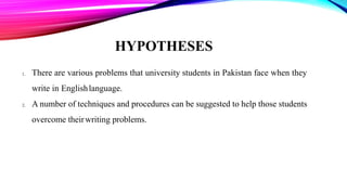 HYPOTHESES
1. There are various problems that university students in Pakistan face when they
write in Englishlanguage.
2. A number of techniques and procedures can be suggested to help those students
overcome theirwriting problems.
 