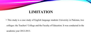 LIMITATION
• This study is a case study of English language students University in Pakistan, two
colleges: the Teachers’ College and the Faculty of Education. It was conducted in the
academic year 2012-2013.
 