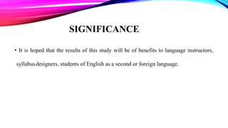 SIGNIFICANCE
• It is hoped that the results of this study will be of benefits to language instructors,
syllabusdesigners, students of English as a second or foreign language.
 