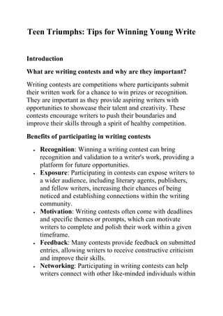 Teen Triumphs: Tips for Winning Young Write
Introduction
What are writing contests and why are they important?
Writing contests are competitions where participants submit
their written work for a chance to win prizes or recognition.
They are important as they provide aspiring writers with
opportunities to showcase their talent and creativity. These
contests encourage writers to push their boundaries and
improve their skills through a spirit of healthy competition.
Benefits of participating in writing contests
 Recognition: Winning a writing contest can bring
recognition and validation to a writer's work, providing a
platform for future opportunities.
 Exposure: Participating in contests can expose writers to
a wider audience, including literary agents, publishers,
and fellow writers, increasing their chances of being
noticed and establishing connections within the writing
community.
 Motivation: Writing contests often come with deadlines
and specific themes or prompts, which can motivate
writers to complete and polish their work within a given
timeframe.
 Feedback: Many contests provide feedback on submitted
entries, allowing writers to receive constructive criticism
and improve their skills.
 Networking: Participating in writing contests can help
writers connect with other like-minded individuals within
 