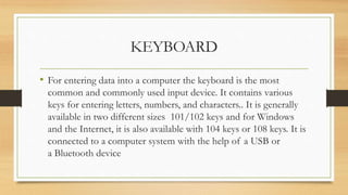 KEYBOARD
• For entering data into a computer the keyboard is the most
common and commonly used input device. It contains various
keys for entering letters, numbers, and characters.. It is generally
available in two different sizes 101/102 keys and for Windows
and the Internet, it is also available with 104 keys or 108 keys. It is
connected to a computer system with the help of a USB or
a Bluetooth device
 