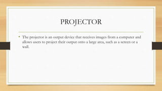 PROJECTOR
• The projector is an output device that receives images from a computer and
allows users to project their output onto a large area, such as a screen or a
wall.
 