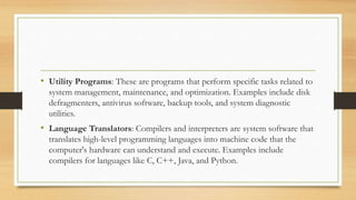 • Utility Programs: These are programs that perform specific tasks related to
system management, maintenance, and optimization. Examples include disk
defragmenters, antivirus software, backup tools, and system diagnostic
utilities.
• Language Translators: Compilers and interpreters are system software that
translates high-level programming languages into machine code that the
computer's hardware can understand and execute. Examples include
compilers for languages like C, C++, Java, and Python.
 