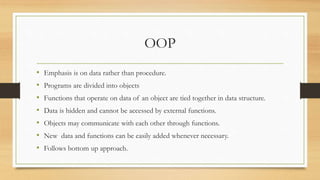 OOP
• Emphasis is on data rather than procedure.
• Programs are divided into objects
• Functions that operate on data of an object are tied together in data structure.
• Data is hidden and cannot be accessed by external functions.
• Objects may communicate with each other through functions.
• New data and functions can be easily added whenever necessary.
• Follows bottom up approach.
 